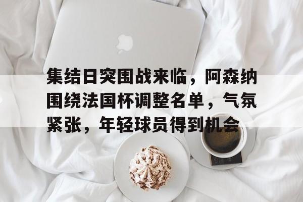 集结日突围战来临,阿森纳围绕法国杯调整名单,气氛紧张,年轻球员得到机会(原著冯森的两个组员是谁) 集结日突围战来临,阿森纳围绕法国杯调整名单,气氛紧张,年轻球员得到机会(原著冯森的两个组员是谁)