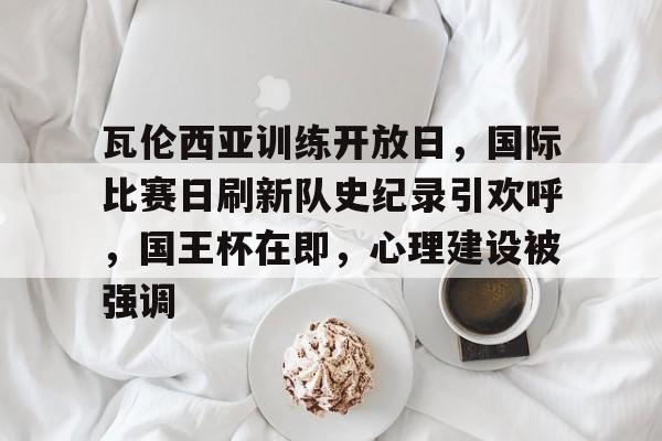 瓦伦西亚训练开放日，国际比赛日刷新队史纪录引欢呼，国王杯在即，心理建设被强调的简单介绍