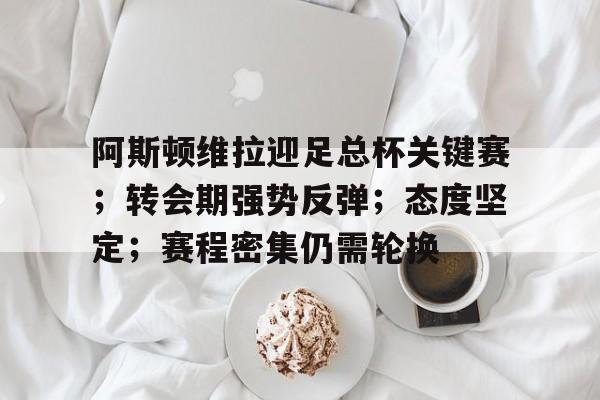 阿斯顿维拉迎足总杯关键赛；转会期强势反弹；态度坚定；赛程密集仍需轮换的简单介绍
